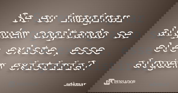 Se eu imaginar alguém cogitando se ele existe, esse alguém existiria?... Frase de ademar.