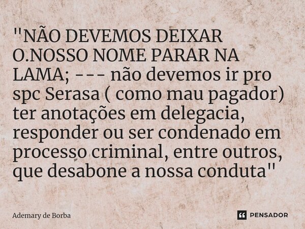"NÃO DEVEMOS DEIXAR O.NOSSO NOME PARAR NA LAMA; --- não devemos ir pro spc Serasa ( como mau pagador) ter anotações em delegacia, responder ou ser condena... Frase de Ademary de Borba.