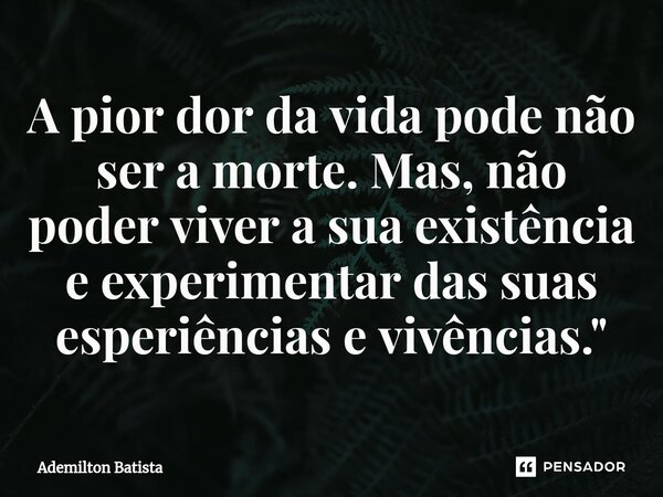 ⁠A pior dor da vida pode não ser a morte. Mas, não poder viver a sua existência e experimentar das suas esperiências e vivências."... Frase de Ademilton Batista.