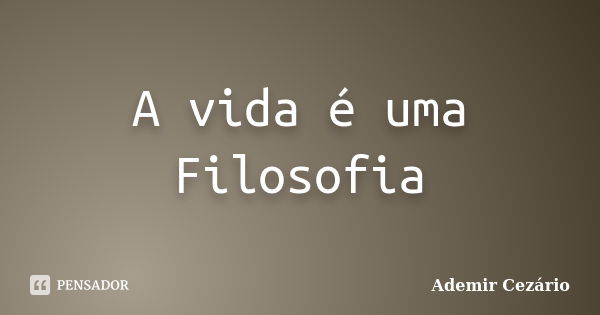 A vida é uma Filosofia... Frase de Ademir Cezário.