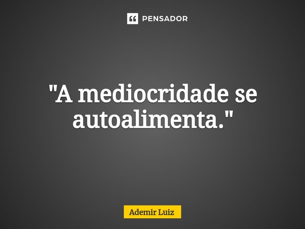 "⁠A mediocridade se autoalimenta."... Frase de Ademir Luiz.