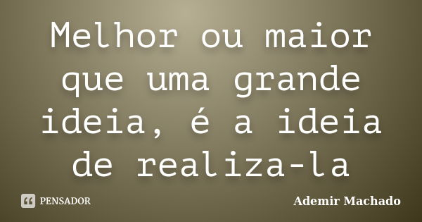 Melhor ou maior que uma grande ideia, é a ideia de realiza-la... Frase de Ademir Machado.