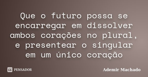 Que o futuro possa se encarregar em dissolver ambos corações no plural, e presentear o singular em um único coração... Frase de Ademir Machado.