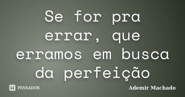 Se for pra errar, que erramos em busca da perfeição... Frase de Ademir Machado.