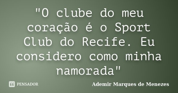 "O clube do meu coração é o Sport Club do Recife. Eu considero como minha namorada"... Frase de Ademir Marques de Menezes.