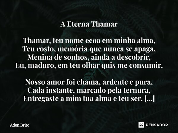 A Eterna Thamar Thamar, teu nome ecoa em minha alma, Teu rosto, memória que nunca se apaga, Menina de sonhos, ainda a descobrir, Eu, maduro, em teu olhar quis ... Frase de Aden Brito.