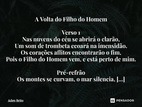 A Volta do Filho do Homem Verso 1 Nas nuvens do céu se abrirá o clarão, Um som de trombeta ecoará na imensidão. Os corações aflitos encontrarão o fim, Pois o F... Frase de Aden Brito.