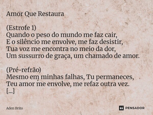 Amor Que Restaura (Estrofe 1) Quando o peso do mundo me faz cair, E o silêncio me envolve, me faz desistir, Tua voz me encontra no meio da dor, Um sussurro de ... Frase de Aden Brito.
