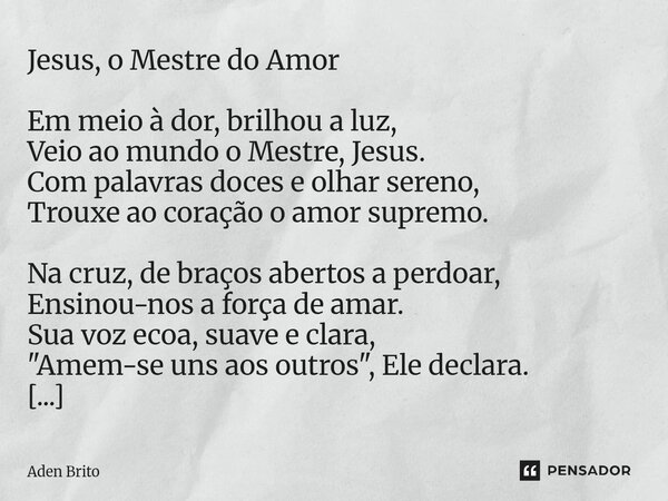 Jesus, o Mestre do Amor Em meio à dor, brilhou a luz, Veio ao mundo o Mestre, Jesus. Com palavras doces e olhar sereno, Trouxe ao coração o amor supremo. Na cr... Frase de Aden Brito.