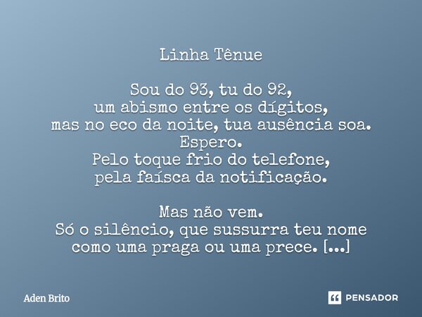 Linha Tênue Sou do 93, tu do 92, um abismo entre os dígitos, mas no eco da noite, tua ausência soa. Espero. Pelo toque frio do telefone, pela faísca da notific... Frase de Aden Brito.