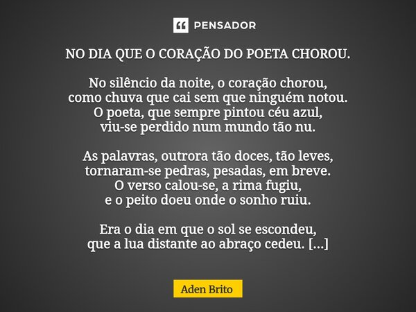 NO DIA QUE O CORAÇÃO DO POETA CHOROU. No silêncio da noite, o coração chorou, como chuva que cai sem que ninguém notou. O poeta, que sempre pintou céu azul, vi... Frase de Aden Brito.