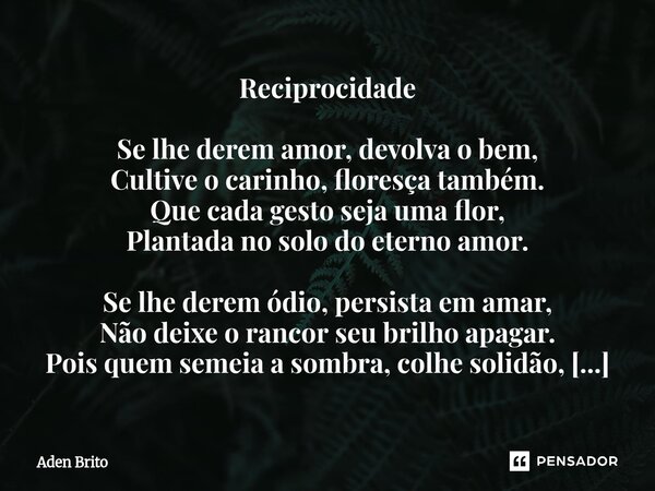 Reciprocidade Se lhe derem amor, devolva o bem, Cultive o carinho, floresça também. Que cada gesto seja uma flor, Plantada no solo do eterno amor. Se lhe derem... Frase de Aden Brito.