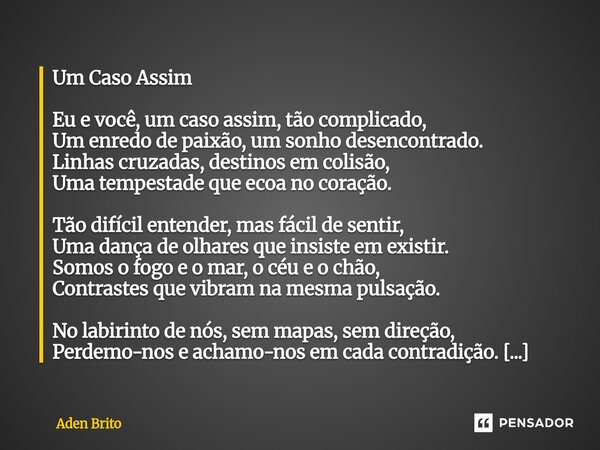 Um Caso Assim Eu e você, um caso assim, tão complicado, Um enredo de paixão, um sonho desencontrado. Linhas cruzadas, destinos em colisão, Uma tempestade que e... Frase de Aden Brito.
