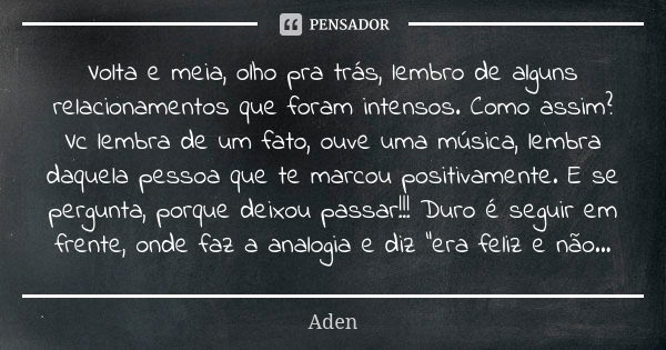 Volta e meia, olho pra trás, lembro de alguns relacionamentos que foram intensos. Como assim? Vc lembra de um fato, ouve uma música, lembra daquela pessoa que t... Frase de Aden.