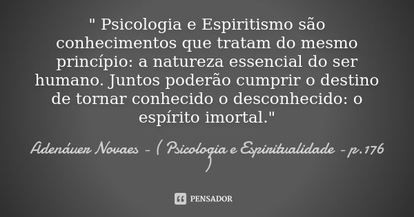 " Psicologia e Espiritismo são conhecimentos que tratam do mesmo princípio: a natureza essencial do ser humano. Juntos poderão cumprir o destino de tornar ... Frase de Adenáuer Novaes - ( Psicologia e Espiritualidade - p.176 ).