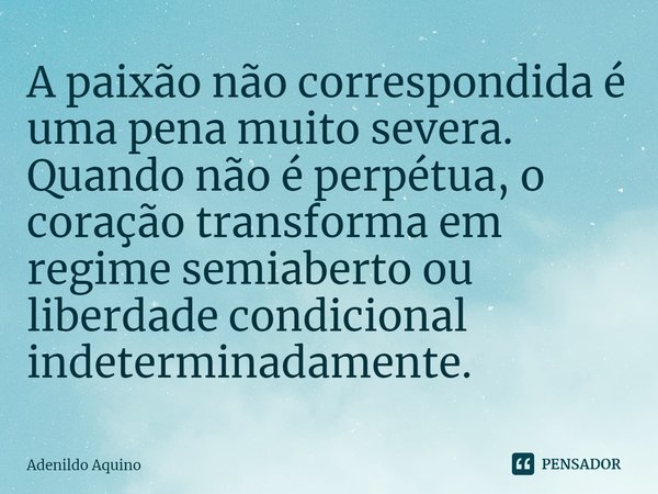 ⁠A paixão não correspondida é uma pena muito severa. Quando não é perpétua, o coração transforma em regime semiaberto ou liberdade condicional indeterminadament... Frase de Adenildo Aquino.