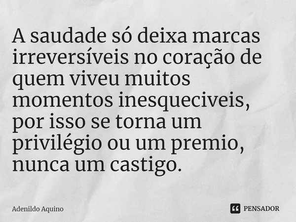 ⁠⁠A saudade só deixa marcas irreversíveis no coração de quem viveu muitos momentos inesqueciveis, por isso se torna um privilégio ou um premio, nunca um castigo... Frase de Adenildo Aquino.