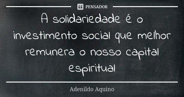 A solidariedade é o investimento social que melhor remunera o nosso capital espiritual... Frase de Adenildo Aquino.