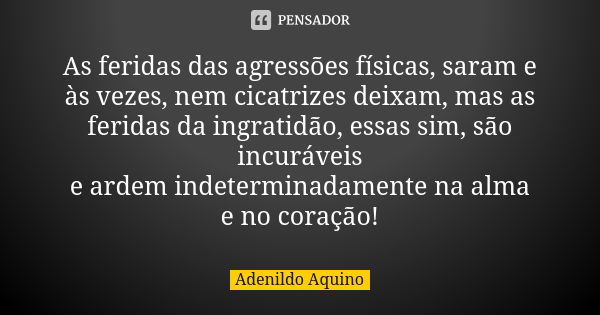 As feridas das agressões físicas, saram e às vezes, nem cicatrizes deixam, mas as feridas da ingratidão, essas sim, são incuráveis e ardem indeterminadamente na... Frase de Adenildo Aquino.