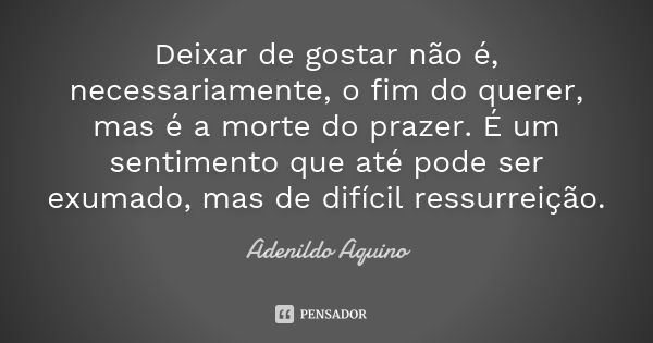 Deixar de gostar não é, necessariamente, o fim do querer, mas é a morte do prazer. É um sentimento que até pode ser exumado, mas de difícil ressurreição.... Frase de Adenildo Aquino.