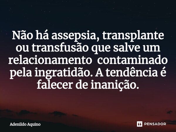 Não há assepsia, transplante ou transfusão que salve um relacionamento contaminado pela ingratidão. A tendência é falecer de inanição.... Frase de Adenildo Aquino.