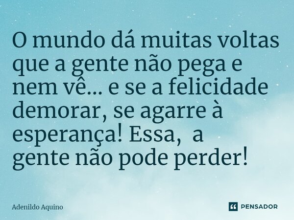 ⁠O mundo dá muitas voltas que a gente não pega e nem vê... e se a felicidade demorar, se agarre à esperança! Essa, a gente não pode perder!... Frase de Adenildo Aquino.