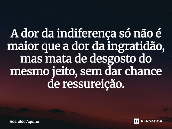 A dor da indiferença só não é maior que a dor da ingratidão, mas mata de desgosto do mesmo jeito, sem dar chance de ressurreição.... Frase de Adenildo Aquino.