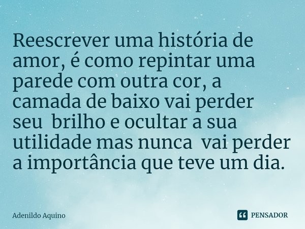 ⁠Reescrever uma história de amor, é como repintar uma parede com outra cor, a camada de baixo vai perder seu brilho e ocultar a sua utilidade mas nunca vai perd... Frase de Adenildo Aquino.