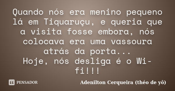 Quando nós era menino pequeno lá em Tiquaruçu, e queria que a visita fosse embora, nós colocava era uma vassoura atrás da porta... Hoje, nós desliga é o Wi-fi!!... Frase de Adenilton Cerqueira (théo de yô).