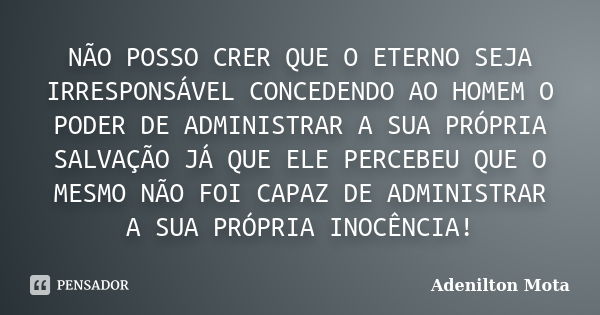 NÃO POSSO CRER QUE O ETERNO SEJA IRRESPONSÁVEL CONCEDENDO AO HOMEM O PODER DE ADMINISTRAR A SUA PRÓPRIA SALVAÇÃO JÁ QUE ELE PERCEBEU QUE O MESMO NÃO FOI CAPAZ D... Frase de Adenilton Mota.