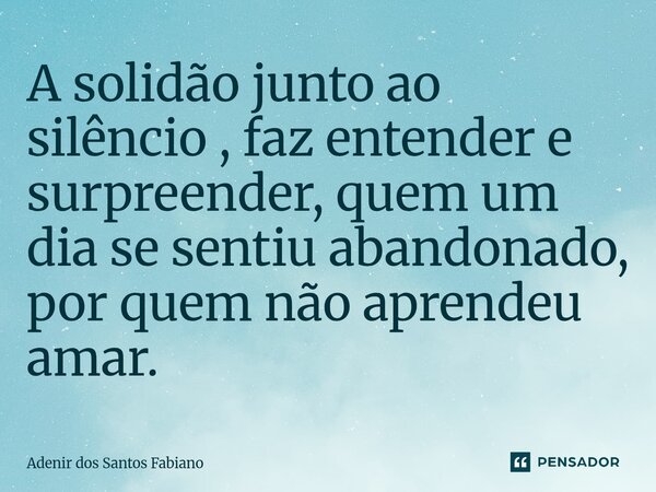 ⁠A solidão junto ao silêncio , faz entender e surpreender, quem um dia se sentiu abandonado, por quem não aprendeu amar.... Frase de Adenir dos Santos Fabiano.
