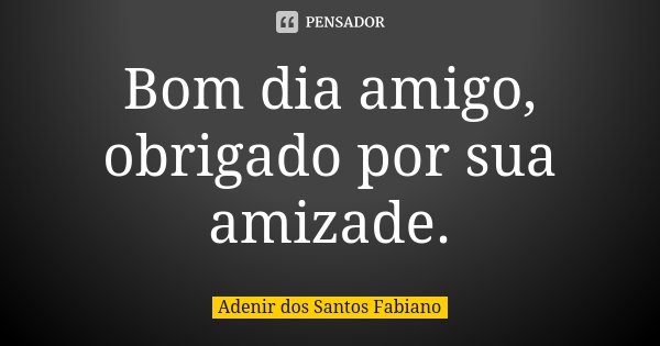 Bom dia amigo, obrigado por sua amizade.... Frase de Adenir dos Santos Fabiano.