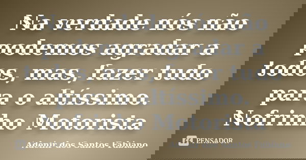 Na verdade nós não podemos agradar a todos, mas, fazer tudo para o altíssimo. Nofrinho Motorista... Frase de Adenir dos Santos Fabiano.