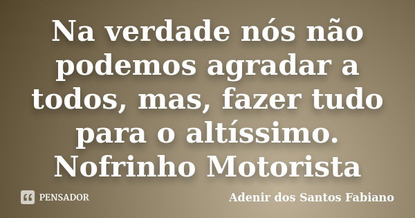 Na verdade nós não podemos agradar a todos, mas, fazer tudo para o altíssimo. Nofrinho Motorista... Frase de Adenir dos Santos Fabiano.