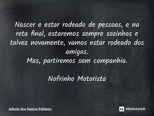 ⁠Nascer e estar rodeado de pessoas, e na reta final, estaremos sempre sozinhos e talvez novamente, vamos estar rodeado dos amigos. Mas, partiremos sem companhia... Frase de Adenir dos Santos Fabiano.