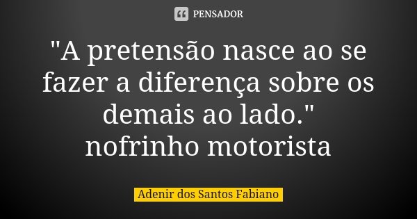 "A pretensão nasce ao se fazer a diferença sobre os demais ao lado." nofrinho motorista... Frase de Adenir dos Santos Fabiano.