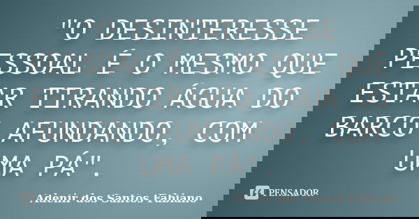 "O DESINTERESSE PESSOAL É O MESMO QUE ESTAR TIRANDO ÁGUA DO BARCO AFUNDANDO, COM UMA PÁ".... Frase de Adenir dos Santos Fabiano.