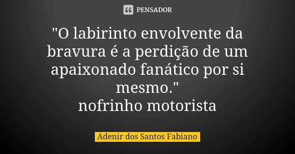 "O labirinto envolvente da bravura é a perdição de um apaixonado fanático por si mesmo." nofrinho motorista... Frase de Adenir dos Santos Fabiano.