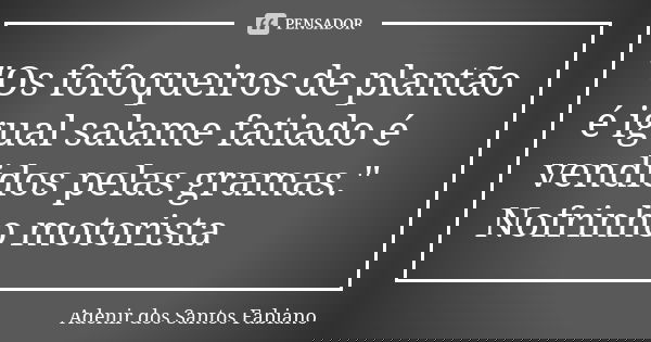 "Os fofoqueiros de plantão é igual salame fatiado é vendidos pelas gramas." Nofrinho motorista... Frase de Adenir dos Santos Fabiano.