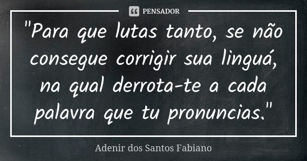 "Para que lutas tanto, se não consegue corrigir sua linguá, na qual derrota-te a cada palavra que tu pronuncias."... Frase de Adenir dos Santos Fabiano.