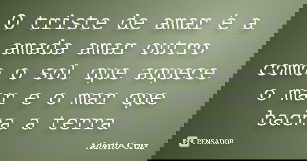O triste de amar é a amada amar outro como o sol que aquece o mar e o mar que bacha a terra... Frase de Aderito Cruz.