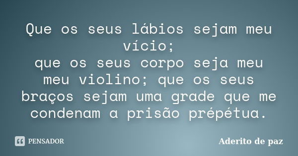 Que os seus lábios sejam meu vício;
que os seus corpo seja meu meu violino; que os seus braços sejam uma grade que me condenam a prisão prépétua.... Frase de Aderito de paz.