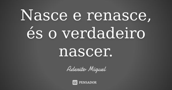 Nasce e renasce, és o verdadeiro nascer.... Frase de Aderito Miguel.