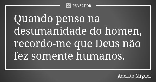 Quando penso na desumanidade do homen, recordo-me que Deus não fez somente humanos.... Frase de Aderito Miguel.