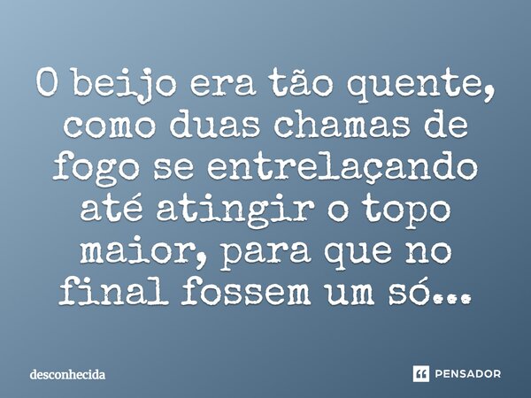 O beijo era tão quente, como duas chamas de fogo se entrelaçando até atingir o topo maior, para que no final fossem um só...... Frase de Desconhecida.