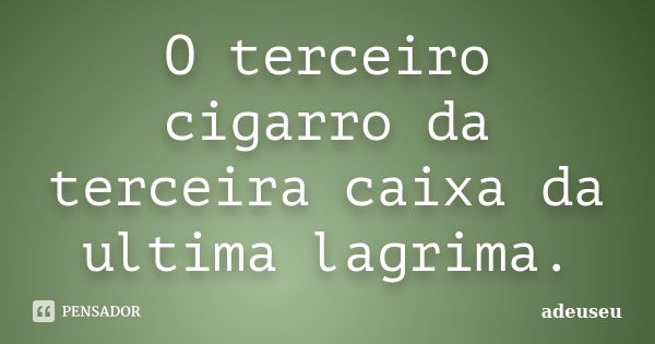 O terceiro cigarro da terceira caixa da ultima lagrima.... Frase de adeuseu.