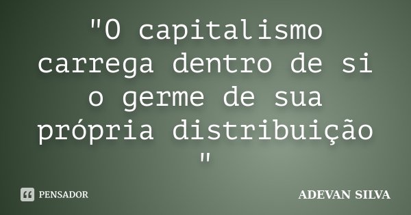 "O capitalismo carrega dentro de si o germe de sua própria distribuição "... Frase de ADEVAN SILVA.