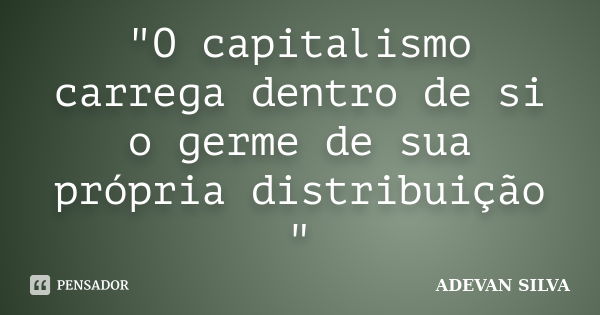 "O capitalismo carrega dentro de si o germe de sua própria distribuição "... Frase de ADEVAN SILVA.