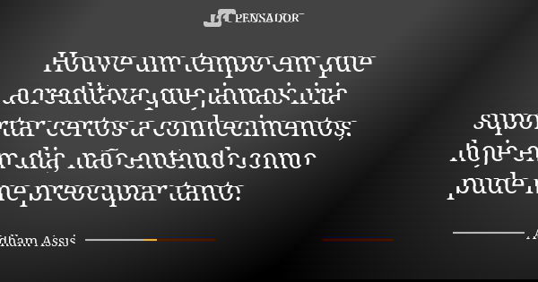 Houve um tempo em que acreditava que jamais iria suportar certos a conhecimentos, hoje em dia, não entendo como pude me preocupar tanto.... Frase de Adham Assis.