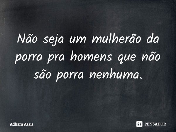Não seja um mulherão da porra pra homens que não são porra nenhuma.... Frase de Adham Assis.